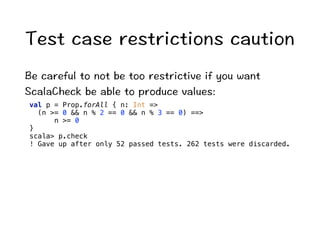 6GUVECUGTGUVTKEVKQPUECWVKQP 
$GECTGHWNVQPQVDGVQQTGUVTKEVKXGKH[QWYCPV 
5ECNC%JGEMDGCDNGVQRTQFWEGXCNWGU 
val p = Prop.forAll { n: Int = 
(n = 0  n % 2 == 0  n % 3 == 0) == 
n = 0 
} 
scala p.check 
! Gave up after only 52 passed tests. 262 tests were discarded. 
 