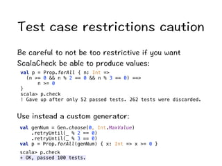6GUVECUGTGUVTKEVKQPUECWVKQP 
$GECTGHWNVQPQVDGVQQTGUVTKEVKXGKH[QWYCPV 
5ECNC%JGEMDGCDNGVQRTQFWEGXCNWGU 
val p = Prop.forAll { n: Int = 
(n = 0  n % 2 == 0  n % 3 == 0) == 
n = 0 
} 
scala p.check 
! Gave up after only 52 passed tests. 262 tests were discarded. 
7UGKPUVGCFCEWUVQOIGPGTCVQT 
val genNum = Gen.choose(0, Int.MaxValue) 
.retryUntil(_ % 2 == 0) 
.retryUntil(_ % 3 == 0) 
val p = Prop.forAll(genNum) { x: Int = x = 0 } 
scala p.check 
+ OK, passed 100 tests. 
 