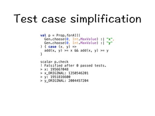 6GUVECUGUKORNKHKECVKQP 
val p = Prop.forAll( 
Gen.choose(0, Int.MaxValue) :| x, 
Gen.choose(0, Int.MaxValue) :| y 
) { case (x, y) = 
add(x, y) = x  add(x, y) = y 
} 
scala p.check 
! Falsified after 0 passed tests. 
 x: 195667048 
 x_ORIGINAL: 1350546201 
 y: 1951816600 
 y_ORIGINAL: 2004457204 
 