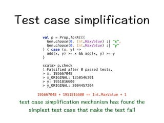6GUVECUGUKORNKHKECVKQP 
val p = Prop.forAll( 
Gen.choose(0, Int.MaxValue) :| x, 
Gen.choose(0, Int.MaxValue) :| y 
) { case (x, y) = 
add(x, y) = x  add(x, y) = y 
} 
scala p.check 
! Falsified after 0 passed tests. 
 x: 195667048 
 x_ORIGINAL: 1350546201 
 y: 1951816600 
 y_ORIGINAL: 2004457204 
195667048 + 1951816600 == Int.MaxValue + 1 
VGUVECUGUKORNKHKECVKQPOGEJCPKUOJCUHQWPFVJG 
UKORNGUVVGUVECUGVJCVOCMGVJGVGUVHCKN 
 