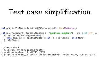 6GUVECUGUKORNKHKECVKQP 
val genListPosNum = Gen.listOf(Gen.choose(1, Int.MaxValue)) 
val p = Prop.forAll(genListPosNum :| positive numbers) { xs: List[Int] = 
xs.sorted.foldLeft(Option(0)) { 
case (mp, x) = mp.flatMap(p = if (p  x) Some(x) else None) 
}.isDefined 
} 
scala p.check 
! Falsified after 6 passed tests. 
 positive numbers: List(1, 1) 
 positive numbers_ORIGINAL: List(1901315974, 963110019, 991102462) 
 