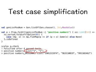 6GUVECUGUKORNKHKECVKQP 
val genListPosNum = Gen.listOf(Gen.choose(1, Int.MaxValue)) 
val p = Prop.forAll(genListPosNum :| positive numbers) { xs: List[Int] = 
xs.sorted.foldLeft(Option(0)) { 
case (mp, x) = mp.flatMap(p = if (p  x) Some(x) else None) 
}.isDefined 
} 
scala p.check 
! Falsified after 6 passed tests. 
 positive numbers: List(1, 1) 
 positive numbers_ORIGINAL: List(1901315974, 963110019, 991102462) 
 