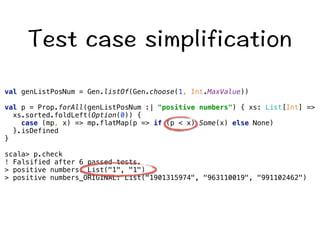 6GUVECUGUKORNKHKECVKQP 
val genListPosNum = Gen.listOf(Gen.choose(1, Int.MaxValue)) 
val p = Prop.forAll(genListPosNum :| positive numbers) { xs: List[Int] = 
xs.sorted.foldLeft(Option(0)) { 
case (mp, x) = mp.flatMap(p = if (p  x) Some(x) else None) 
}.isDefined 
} 
scala p.check 
! Falsified after 6 passed tests. 
 positive numbers: List(1, 1) 
 positive numbers_ORIGINAL: List(1901315974, 963110019, 991102462) 
 