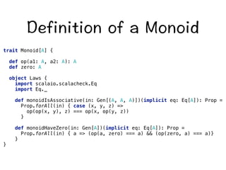 GHKPKVKQPQHC/QPQKF 
trait Monoid[A] { 
def op(a1: A, a2: A): A 
def zero: A 
object Laws { 
import scalaio.scalacheck.Eq 
import Eq._ 
def monoidIsAssociative(in: Gen[(A, A, A)])(implicit eq: Eq[A]): Prop = 
Prop.forAll(in) { case (x, y, z) = 
op(op(x, y), z) === op(x, op(y, z)) 
} 
def monoidHaveZero(in: Gen[A])(implicit eq: Eq[A]): Prop = 
Prop.forAll(in) { a = (op(a, zero) === a)  (op(zero, a) === a)} 
} 
} 
 