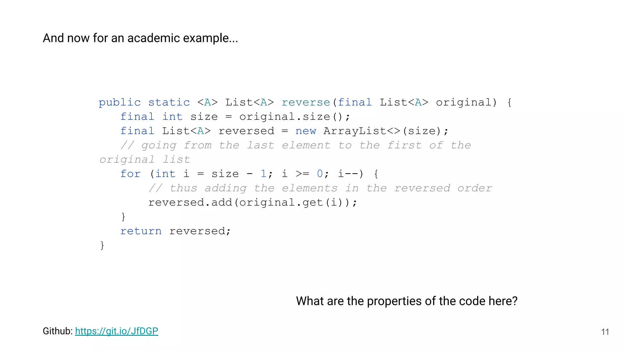 11
And now for an academic example...
public static <A> List<A> reverse(final List<A> original) {
final int size = original.size();
final List<A> reversed = new ArrayList<>(size);
// going from the last element to the first of the
original list
for (int i = size - 1; i >= 0; i--) {
// thus adding the elements in the reversed order
reversed.add(original.get(i));
}
return reversed;
}
What are the properties of the code here?
Github: https://git.io/JfDGP
 