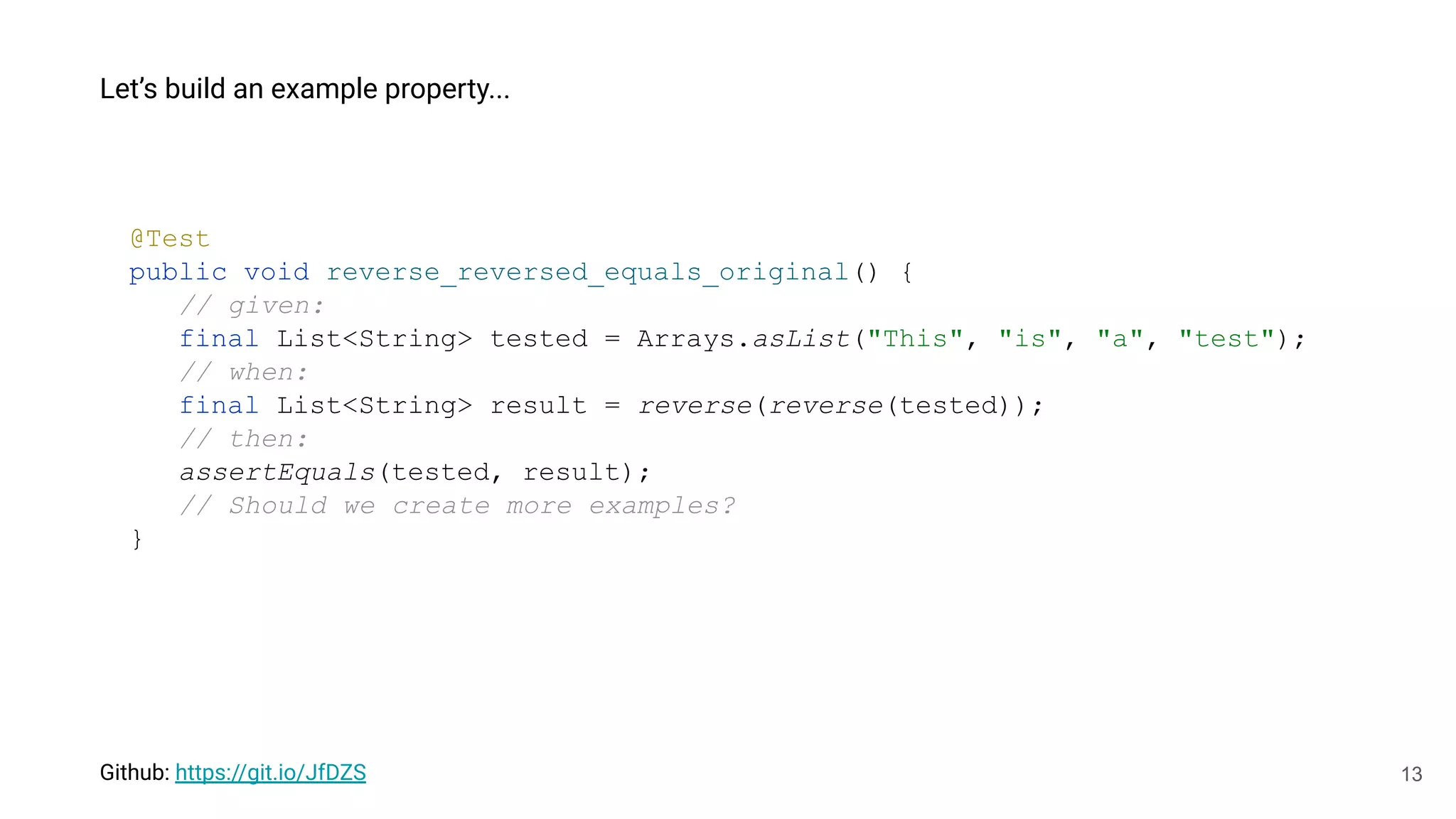 13
Let’s build an example property...
Github: https://git.io/JfDZS
@Test
public void reverse_reversed_equals_original() {
// given:
final List<String> tested = Arrays.asList("This", "is", "a", "test");
// when:
final List<String> result = reverse(reverse(tested));
// then:
assertEquals(tested, result);
// Should we create more examples?
}
 