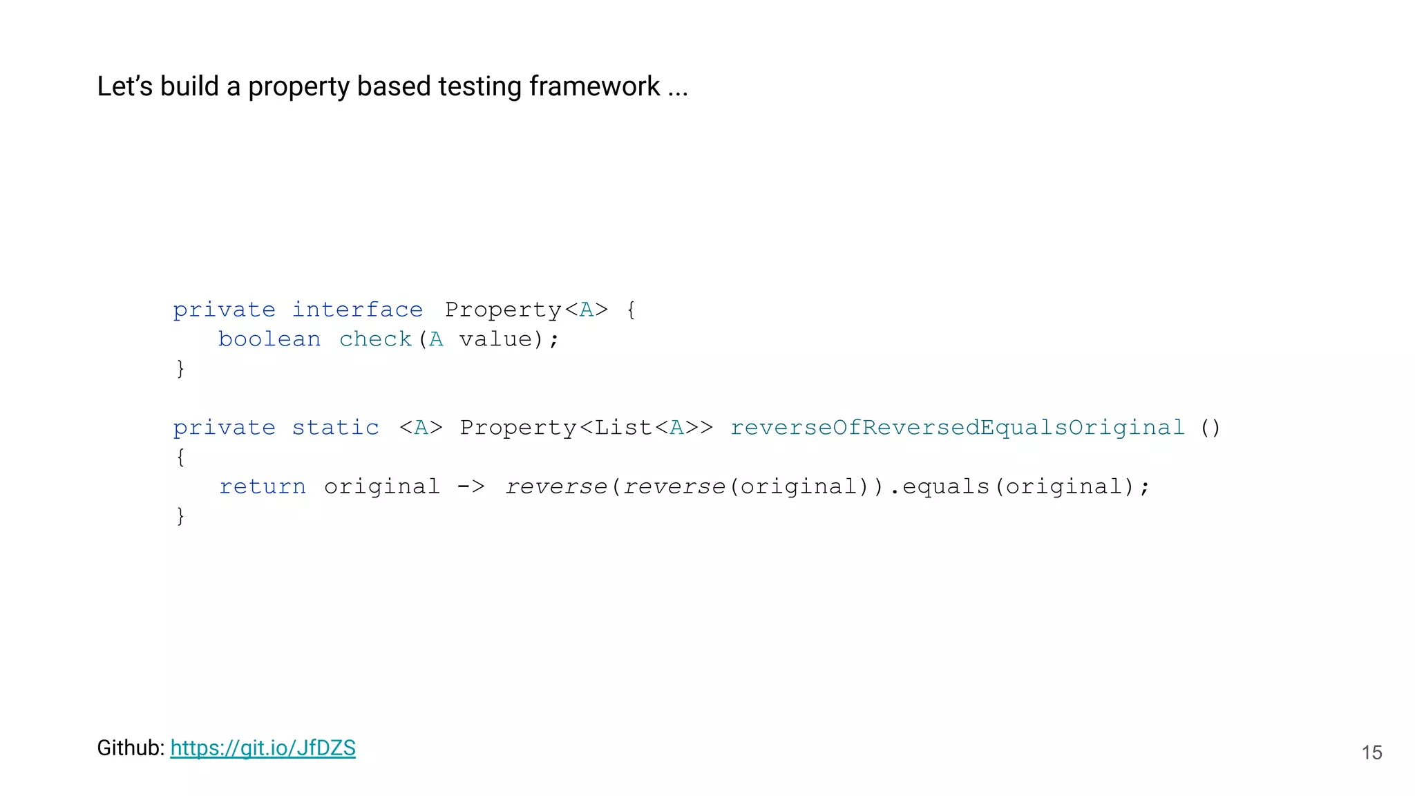 15
Let’s build a property based testing framework ...
private interface Property<A> {
boolean check(A value);
}
private static <A> Property<List<A>> reverseOfReversedEqualsOriginal ()
{
return original -> reverse(reverse(original)).equals(original);
}
Github: https://git.io/JfDZS
 
