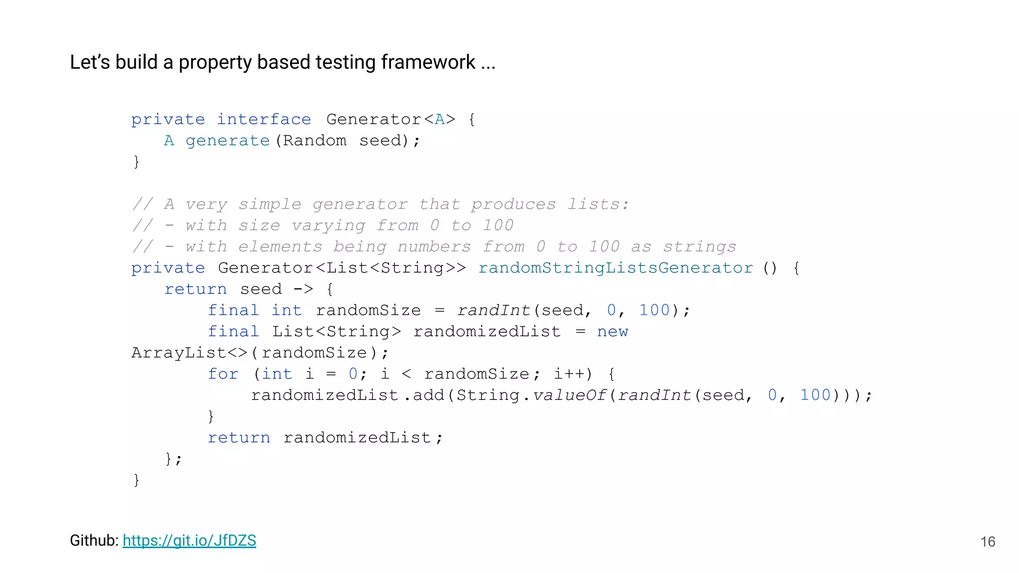 16
Let’s build a property based testing framework ...
private interface Generator<A> {
A generate(Random seed);
}
// A very simple generator that produces lists:
// - with size varying from 0 to 100
// - with elements being numbers from 0 to 100 as strings
private Generator<List<String>> randomStringListsGenerator () {
return seed -> {
final int randomSize = randInt(seed, 0, 100);
final List<String> randomizedList = new
ArrayList<>(randomSize);
for (int i = 0; i < randomSize; i++) {
randomizedList .add(String.valueOf(randInt(seed, 0, 100)));
}
return randomizedList ;
};
}
Github: https://git.io/JfDZS
 