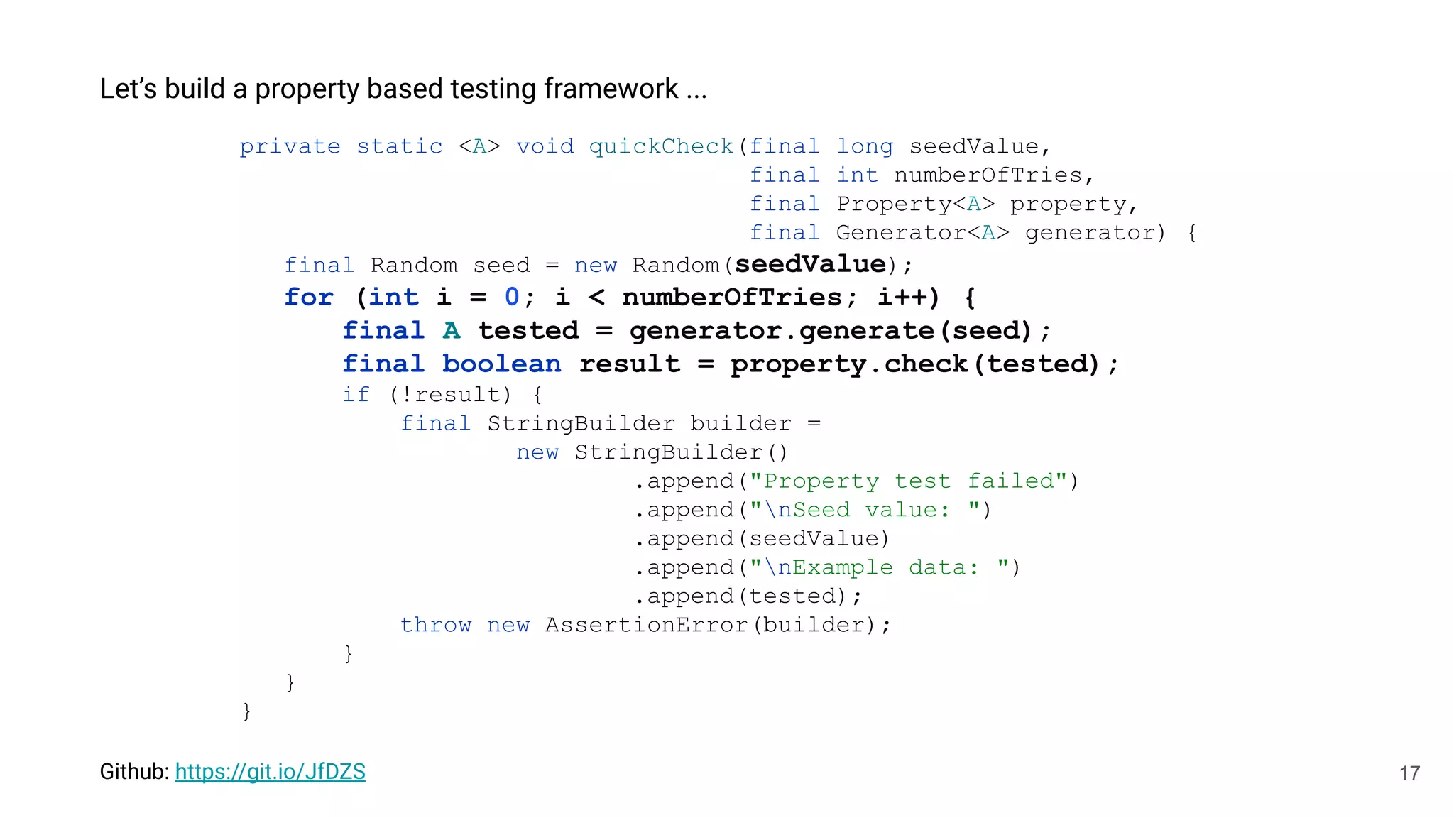 17
Let’s build a property based testing framework ...
private static <A> void quickCheck(final long seedValue,
final int numberOfTries,
final Property<A> property,
final Generator<A> generator) {
final Random seed = new Random(seedValue);
for (int i = 0; i < numberOfTries; i++) {
final A tested = generator.generate(seed);
final boolean result = property.check(tested);
if (!result) {
final StringBuilder builder =
new StringBuilder()
.append("Property test failed")
.append("nSeed value: ")
.append(seedValue)
.append("nExample data: ")
.append(tested);
throw new AssertionError(builder);
}
}
}
Github: https://git.io/JfDZS
 