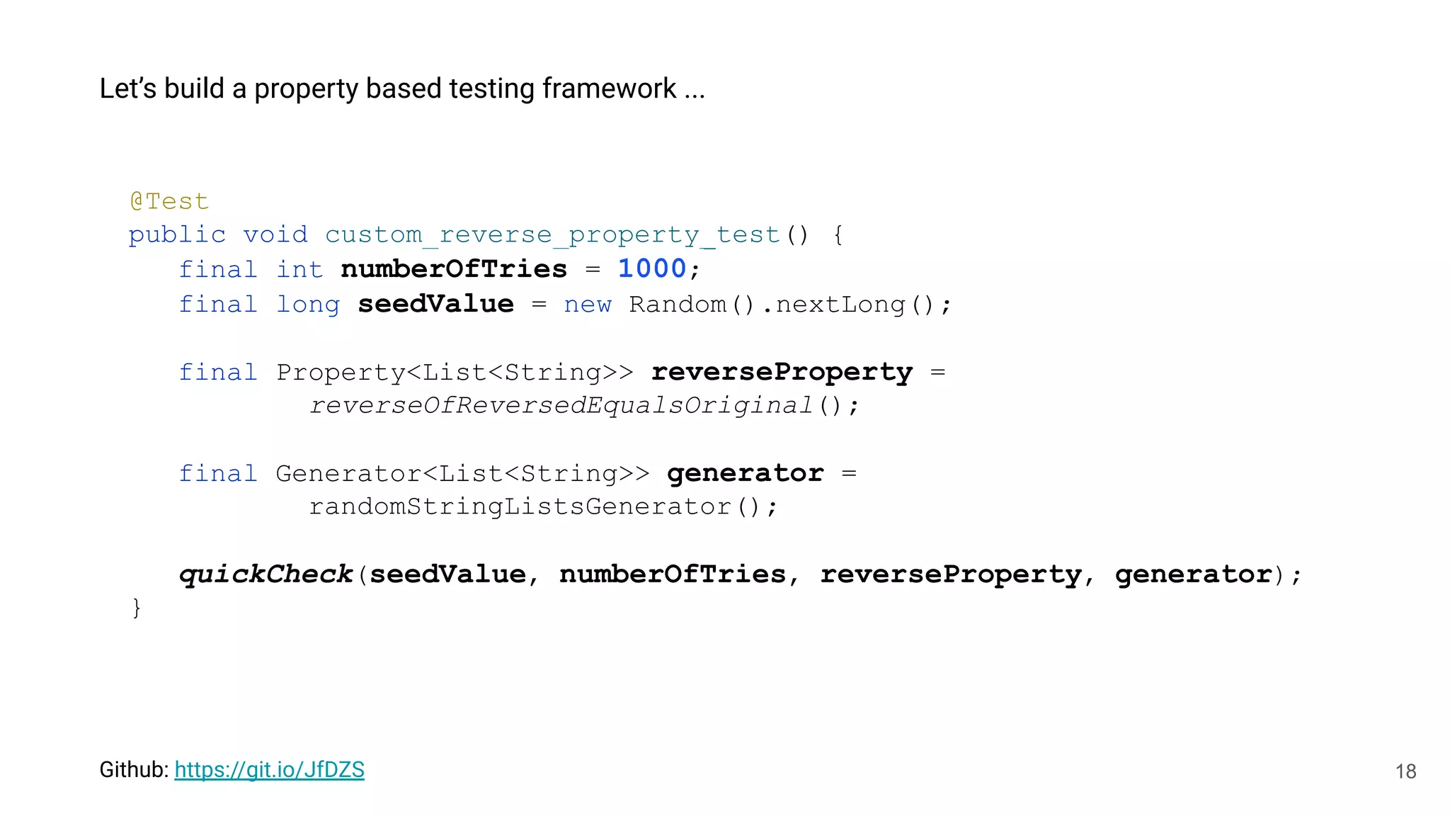 18
Let’s build a property based testing framework ...
@Test
public void custom_reverse_property_test() {
final int numberOfTries = 1000;
final long seedValue = new Random().nextLong();
final Property<List<String>> reverseProperty =
reverseOfReversedEqualsOriginal();
final Generator<List<String>> generator =
randomStringListsGenerator();
quickCheck(seedValue, numberOfTries, reverseProperty, generator);
}
Github: https://git.io/JfDZS
 
