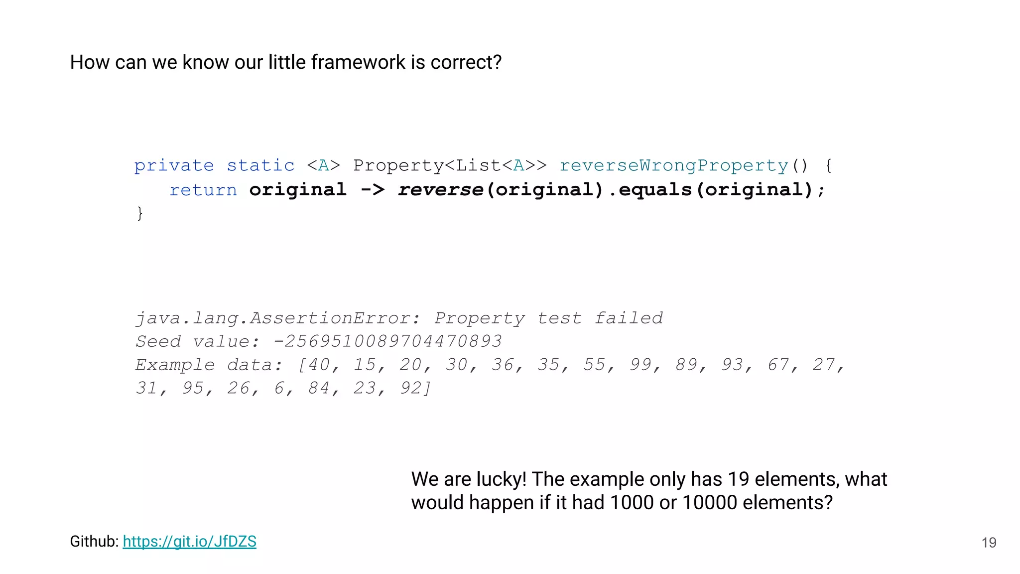 19
We are lucky! The example only has 19 elements, what
would happen if it had 1000 or 10000 elements?
private static <A> Property<List<A>> reverseWrongProperty() {
return original -> reverse(original).equals(original);
}
Github: https://git.io/JfDZS
java.lang.AssertionError: Property test failed
Seed value: -2569510089704470893
Example data: [40, 15, 20, 30, 36, 35, 55, 99, 89, 93, 67, 27,
31, 95, 26, 6, 84, 23, 92]
How can we know our little framework is correct?
 