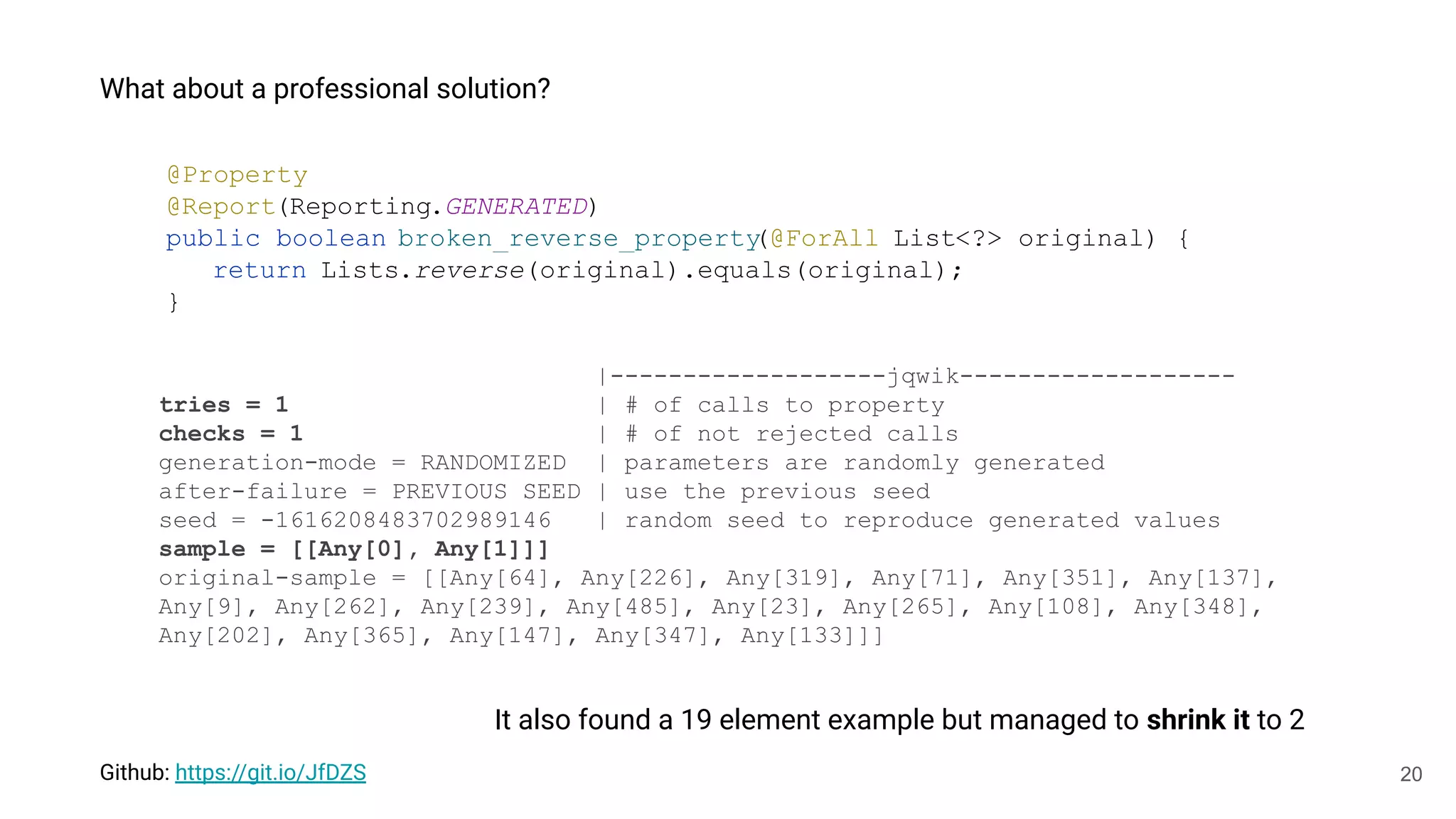 20
What about a professional solution?
Github: https://git.io/JfDZS
@Property
@Report(Reporting.GENERATED)
public boolean broken_reverse_property
(@ForAll List<?> original) {
return Lists.reverse(original).equals(original);
}
|-------------------jqwik-------------------
tries = 1 | # of calls to property
checks = 1 | # of not rejected calls
generation-mode = RANDOMIZED | parameters are randomly generated
after-failure = PREVIOUS_SEED | use the previous seed
seed = -1616208483702989146 | random seed to reproduce generated values
sample = [[Any[0], Any[1]]]
original-sample = [[Any[64], Any[226], Any[319], Any[71], Any[351], Any[137],
Any[9], Any[262], Any[239], Any[485], Any[23], Any[265], Any[108], Any[348],
Any[202], Any[365], Any[147], Any[347], Any[133]]]
It also found a 19 element example but managed to shrink it to 2
 