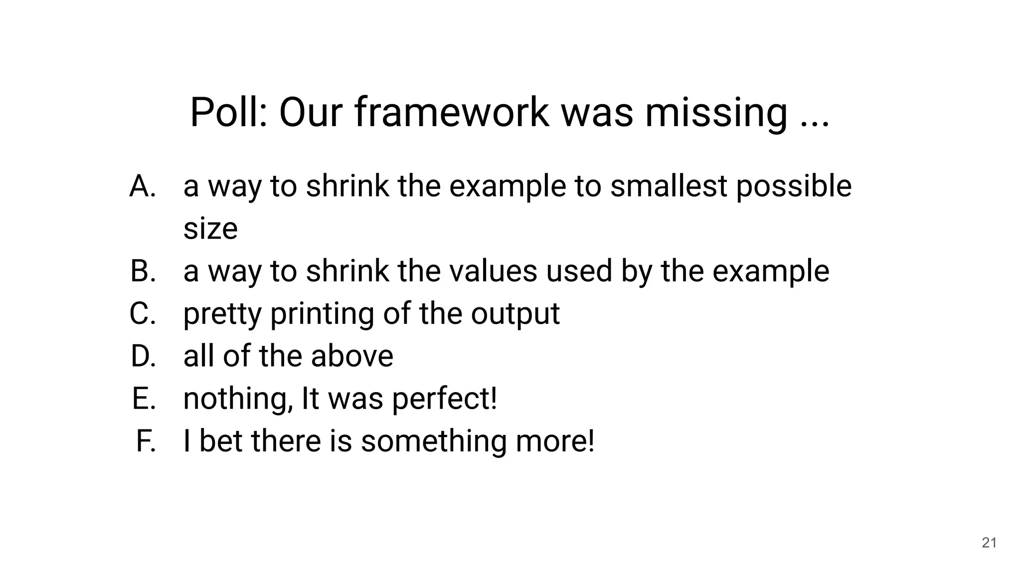 21
Poll: Our framework was missing ...
A. a way to shrink the example to smallest possible
size
B. a way to shrink the values used by the example
C. pretty printing of the output
D. all of the above
E. nothing, It was perfect!
F. I bet there is something more!
 
