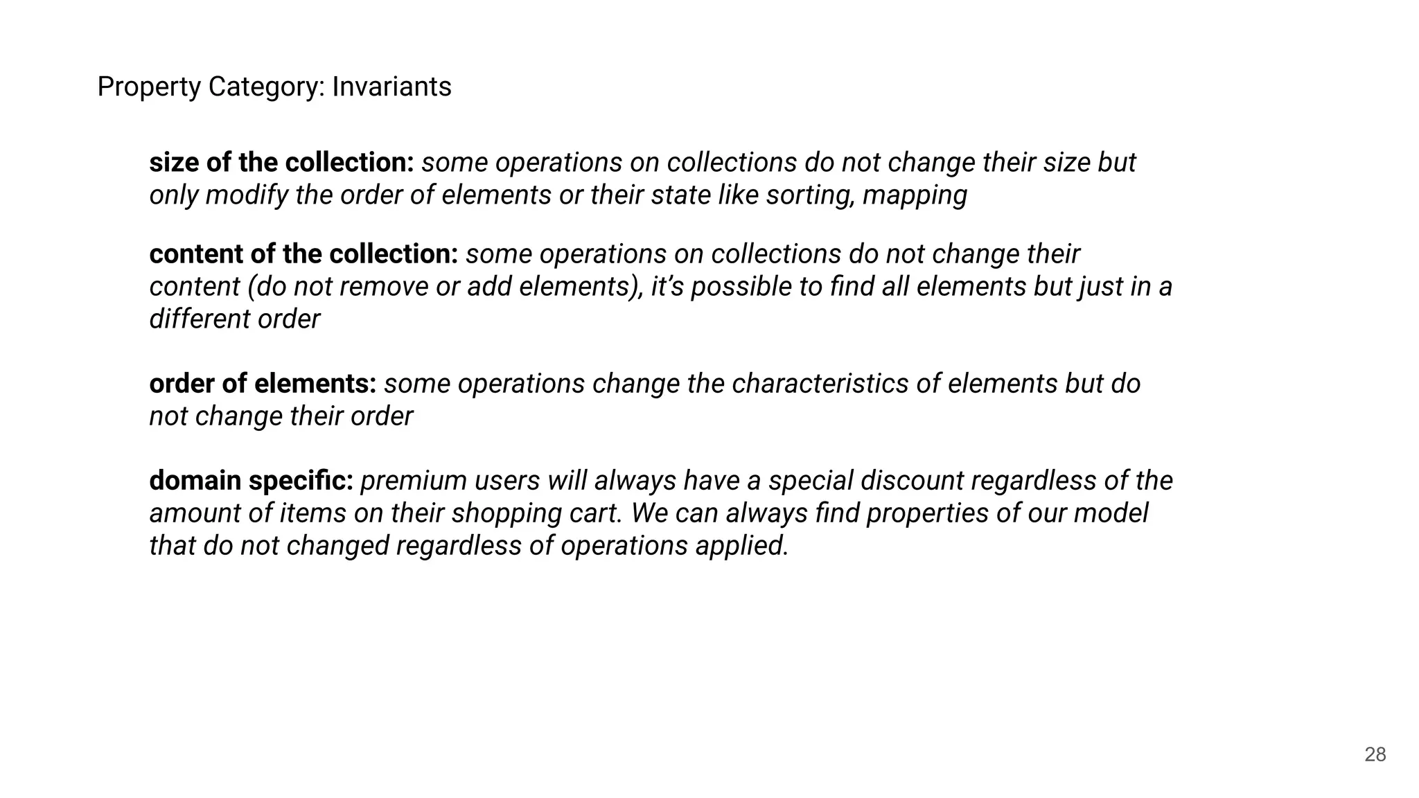 28
Property Category: Invariants
size of the collection: some operations on collections do not change their size but
only modify the order of elements or their state like sorting, mapping
content of the collection: some operations on collections do not change their
content (do not remove or add elements), it’s possible to ﬁnd all elements but just in a
different order
order of elements: some operations change the characteristics of elements but do
not change their order
domain speciﬁc: premium users will always have a special discount regardless of the
amount of items on their shopping cart. We can always ﬁnd properties of our model
that do not changed regardless of operations applied.
 