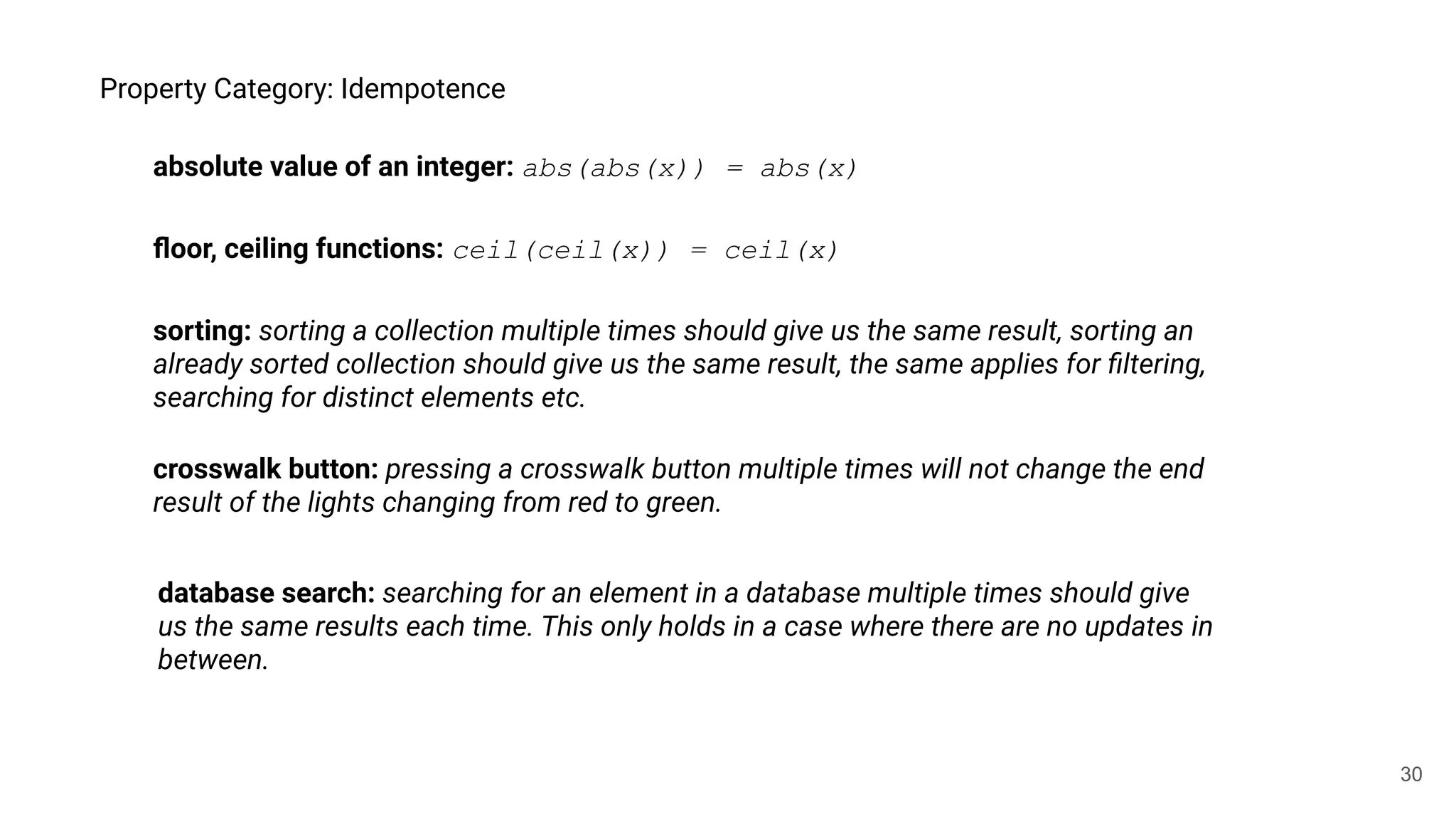 30
Property Category: Idempotence
absolute value of an integer: abs(abs(x)) = abs(x)
ﬂoor, ceiling functions: ceil(ceil(x)) = ceil(x)
database search: searching for an element in a database multiple times should give
us the same results each time. This only holds in a case where there are no updates in
between.
sorting: sorting a collection multiple times should give us the same result, sorting an
already sorted collection should give us the same result, the same applies for ﬁltering,
searching for distinct elements etc.
crosswalk button: pressing a crosswalk button multiple times will not change the end
result of the lights changing from red to green.
 