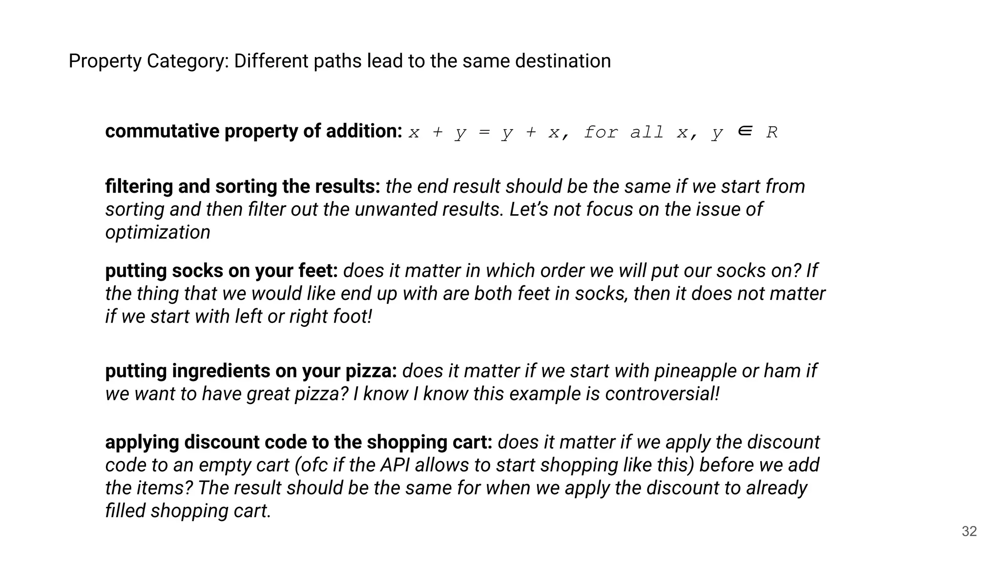 32
Property Category: Different paths lead to the same destination
commutative property of addition: x + y = y + x, for all x, y ∈ R
putting socks on your feet: does it matter in which order we will put our socks on? If
the thing that we would like end up with are both feet in socks, then it does not matter
if we start with left or right foot!
applying discount code to the shopping cart: does it matter if we apply the discount
code to an empty cart (ofc if the API allows to start shopping like this) before we add
the items? The result should be the same for when we apply the discount to already
ﬁlled shopping cart.
putting ingredients on your pizza: does it matter if we start with pineapple or ham if
we want to have great pizza? I know I know this example is controversial!
ﬁltering and sorting the results: the end result should be the same if we start from
sorting and then ﬁlter out the unwanted results. Let’s not focus on the issue of
optimization
 