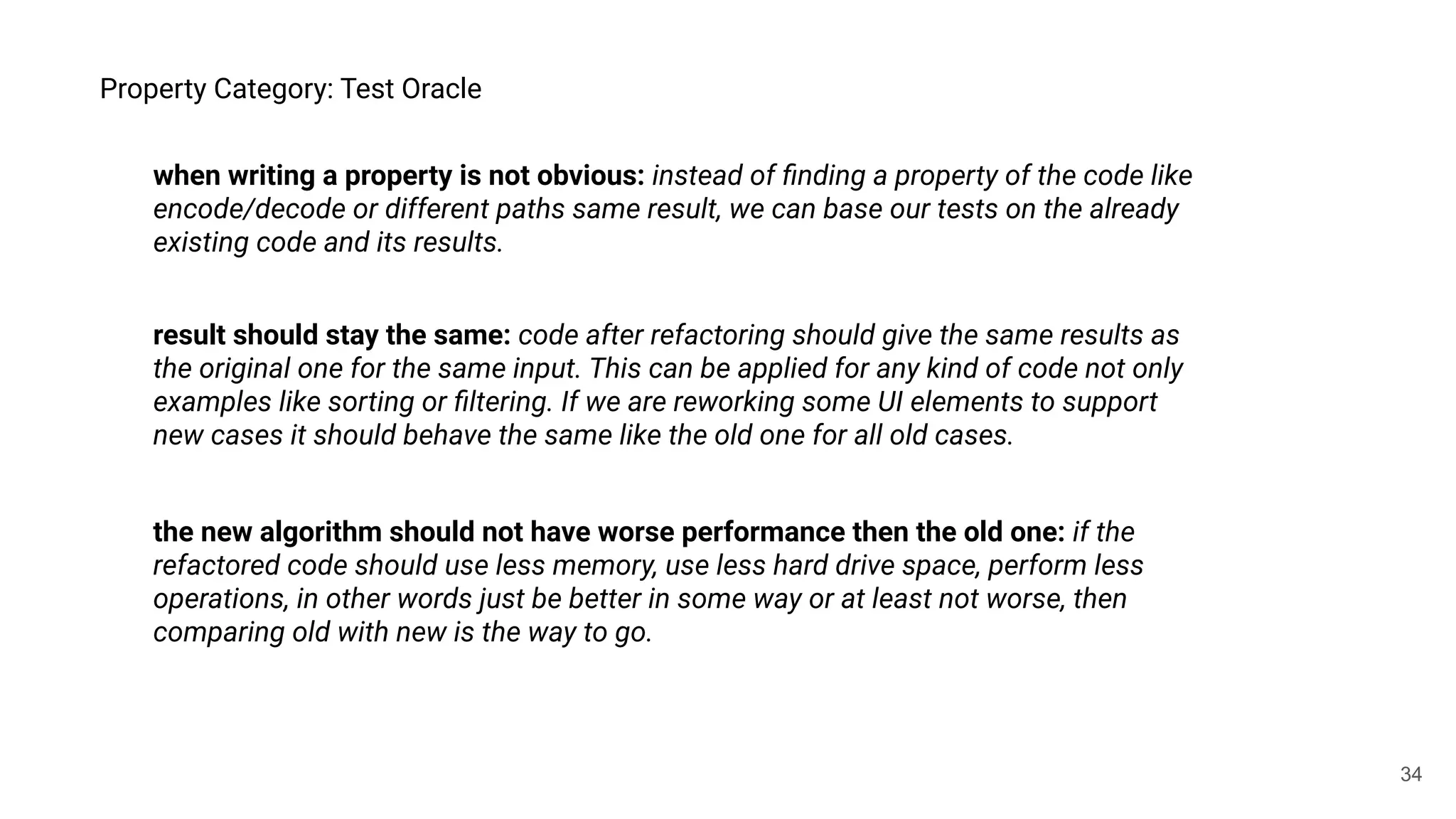 34
Property Category: Test Oracle
result should stay the same: code after refactoring should give the same results as
the original one for the same input. This can be applied for any kind of code not only
examples like sorting or ﬁltering. If we are reworking some UI elements to support
new cases it should behave the same like the old one for all old cases.
the new algorithm should not have worse performance then the old one: if the
refactored code should use less memory, use less hard drive space, perform less
operations, in other words just be better in some way or at least not worse, then
comparing old with new is the way to go.
when writing a property is not obvious: instead of ﬁnding a property of the code like
encode/decode or different paths same result, we can base our tests on the already
existing code and its results.
 