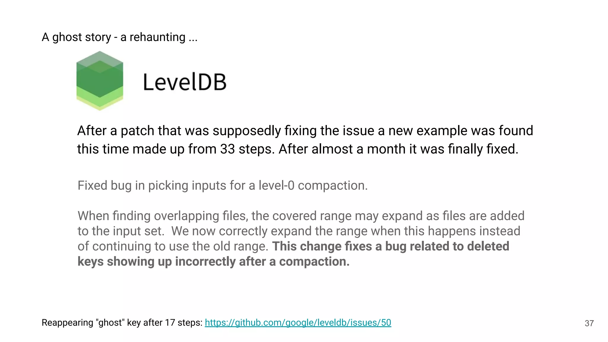 37
Reappearing "ghost" key after 17 steps: https://github.com/google/leveldb/issues/50
A ghost story - a rehaunting ...
After a patch that was supposedly ﬁxing the issue a new example was found
this time made up from 33 steps. After almost a month it was ﬁnally ﬁxed.
Fixed bug in picking inputs for a level-0 compaction.
When ﬁnding overlapping ﬁles, the covered range may expand as ﬁles are added
to the input set. We now correctly expand the range when this happens instead
of continuing to use the old range. This change ﬁxes a bug related to deleted
keys showing up incorrectly after a compaction.
 