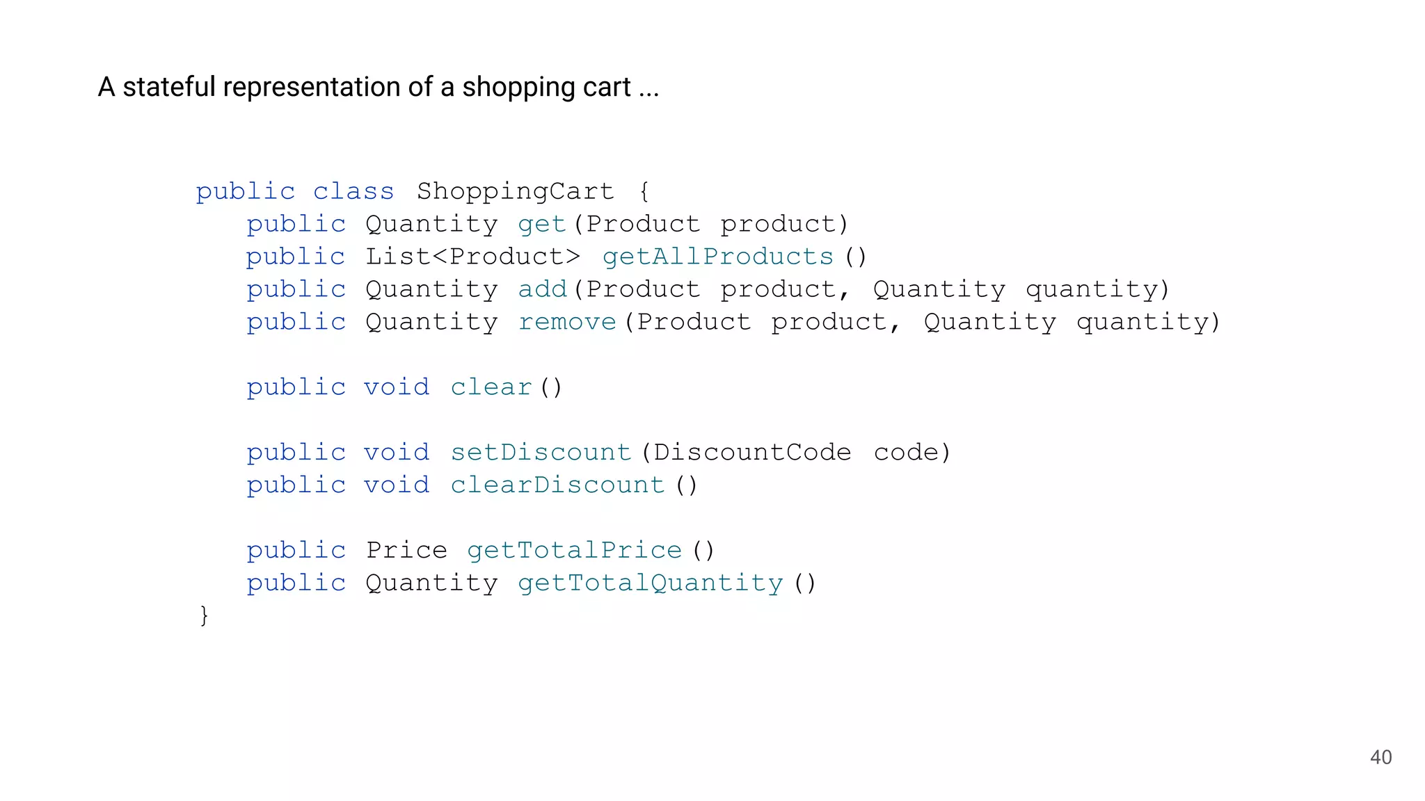 40
A stateful representation of a shopping cart ...
public class ShoppingCart {
public Quantity get(Product product)
public List<Product> getAllProducts ()
public Quantity add(Product product, Quantity quantity)
public Quantity remove(Product product, Quantity quantity)
public void clear()
public void setDiscount(DiscountCode code)
public void clearDiscount()
public Price getTotalPrice()
public Quantity getTotalQuantity ()
}
 