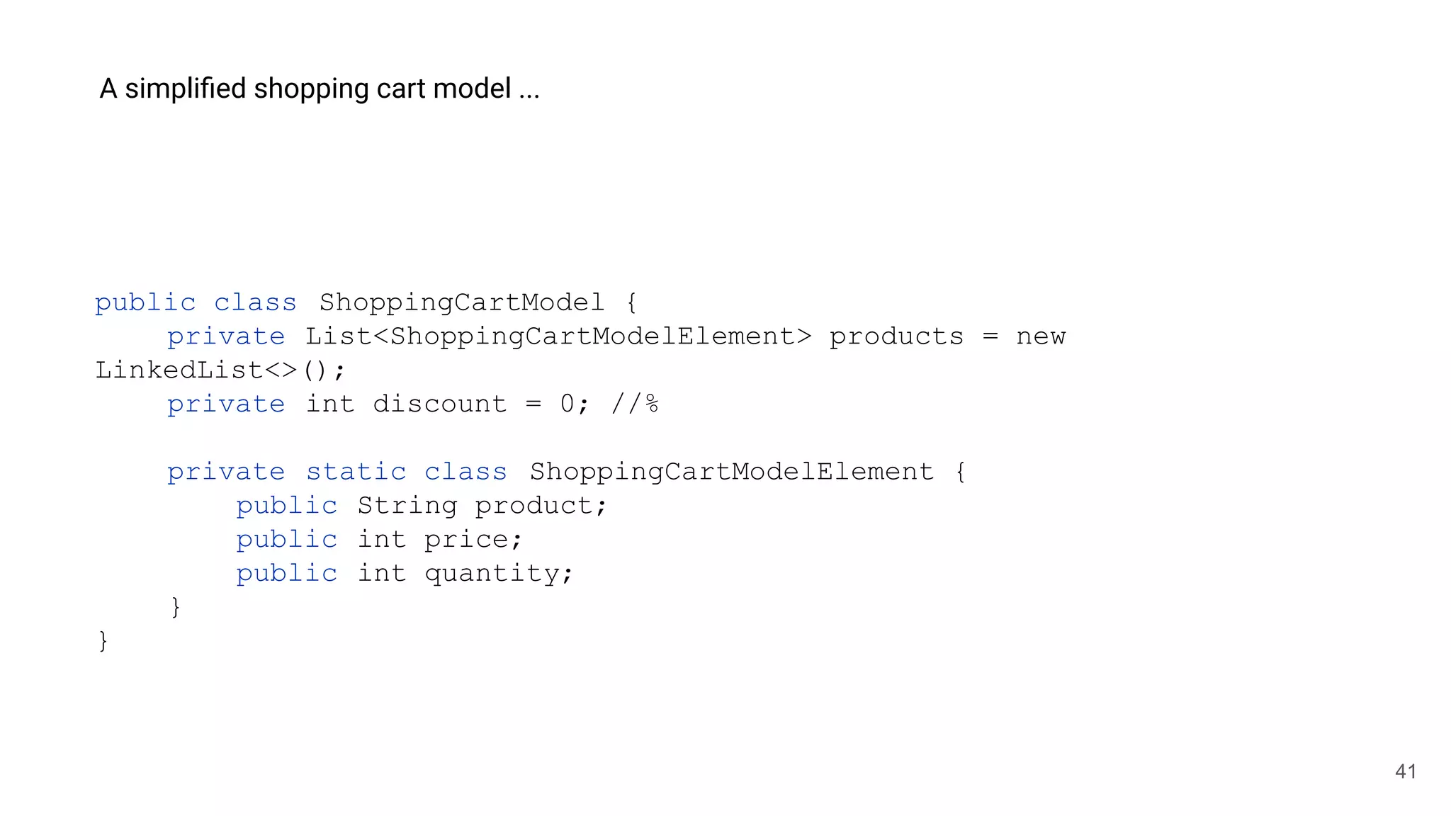 41
A simpliﬁed shopping cart model ...
public class ShoppingCartModel {
private List<ShoppingCartModelElement> products = new
LinkedList<>();
private int discount = 0; //%
private static class ShoppingCartModelElement {
public String product;
public int price;
public int quantity;
}
}
 