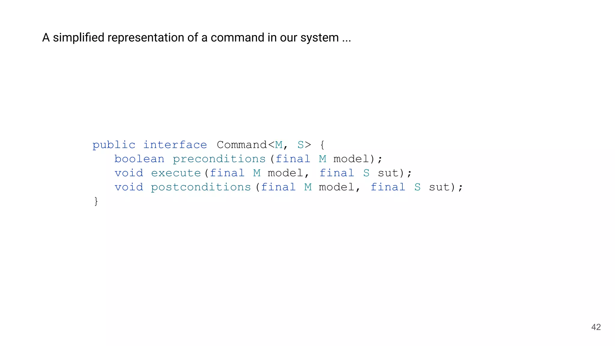 42
A simpliﬁed representation of a command in our system ...
public interface Command<M, S> {
boolean preconditions(final M model);
void execute(final M model, final S sut);
void postconditions (final M model, final S sut);
}
 