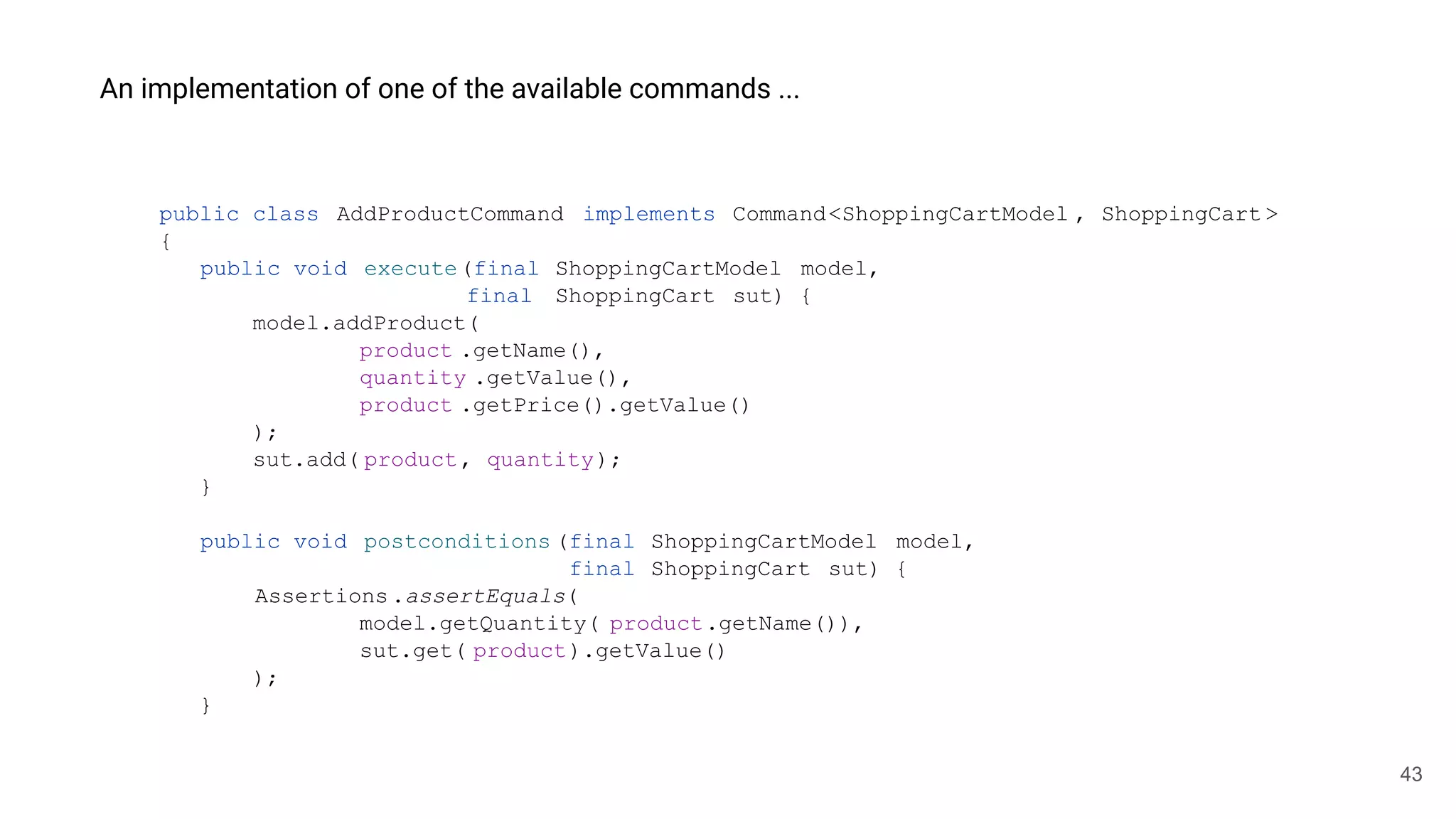 43
An implementation of one of the available commands ...
public class AddProductCommand implements Command<ShoppingCartModel , ShoppingCart >
{
public void execute(final ShoppingCartModel model,
final ShoppingCart sut) {
model.addProduct(
product .getName(),
quantity .getValue(),
product .getPrice().getValue()
);
sut.add( product, quantity);
}
public void postconditions (final ShoppingCartModel model,
final ShoppingCart sut) {
Assertions.assertEquals(
model.getQuantity( product.getName()),
sut.get( product).getValue()
);
}
 