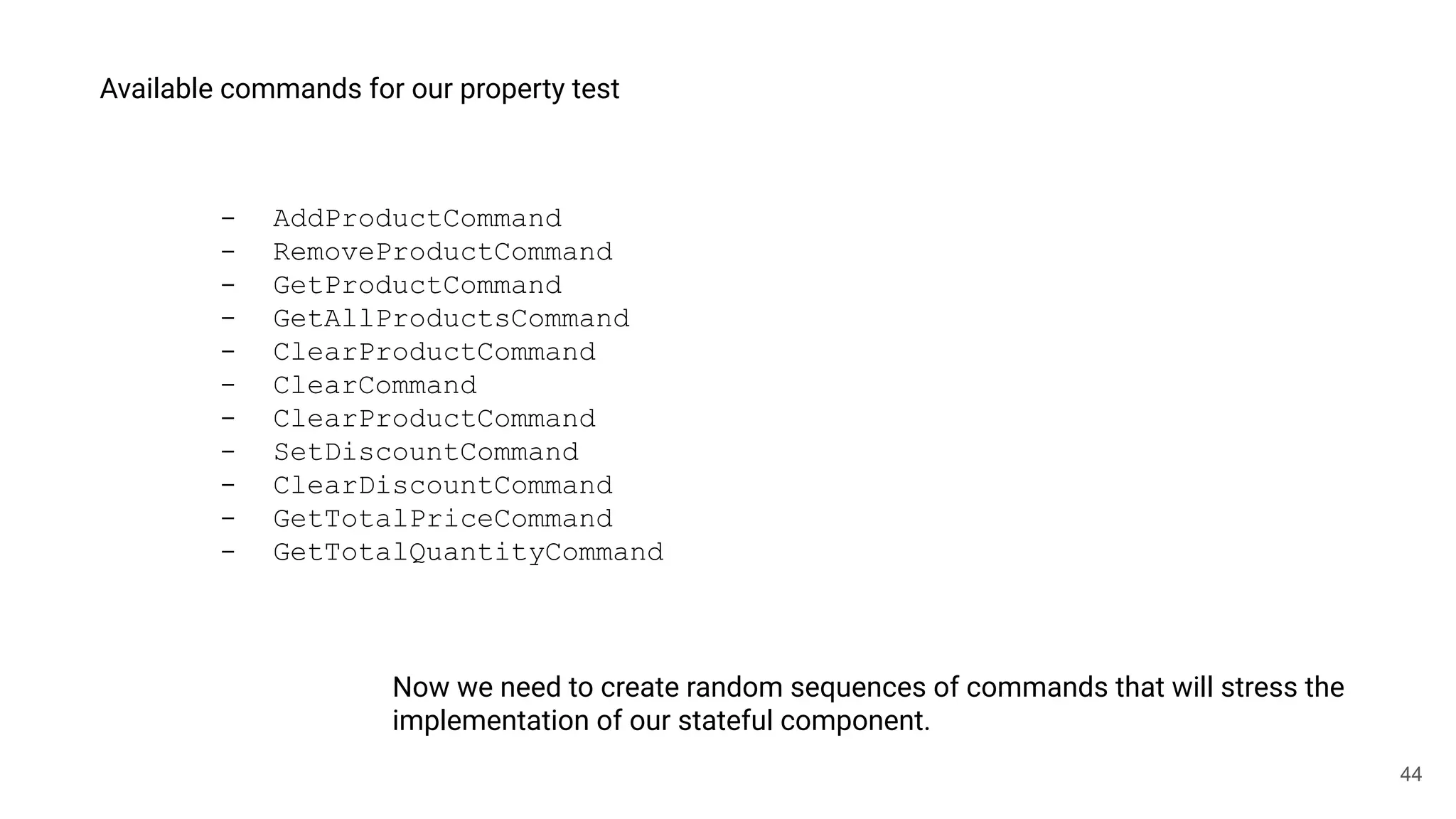 44
Available commands for our property test
- AddProductCommand
- RemoveProductCommand
- GetProductCommand
- GetAllProductsCommand
- ClearProductCommand
- ClearCommand
- ClearProductCommand
- SetDiscountCommand
- ClearDiscountCommand
- GetTotalPriceCommand
- GetTotalQuantityCommand
Now we need to create random sequences of commands that will stress the
implementation of our stateful component.
 