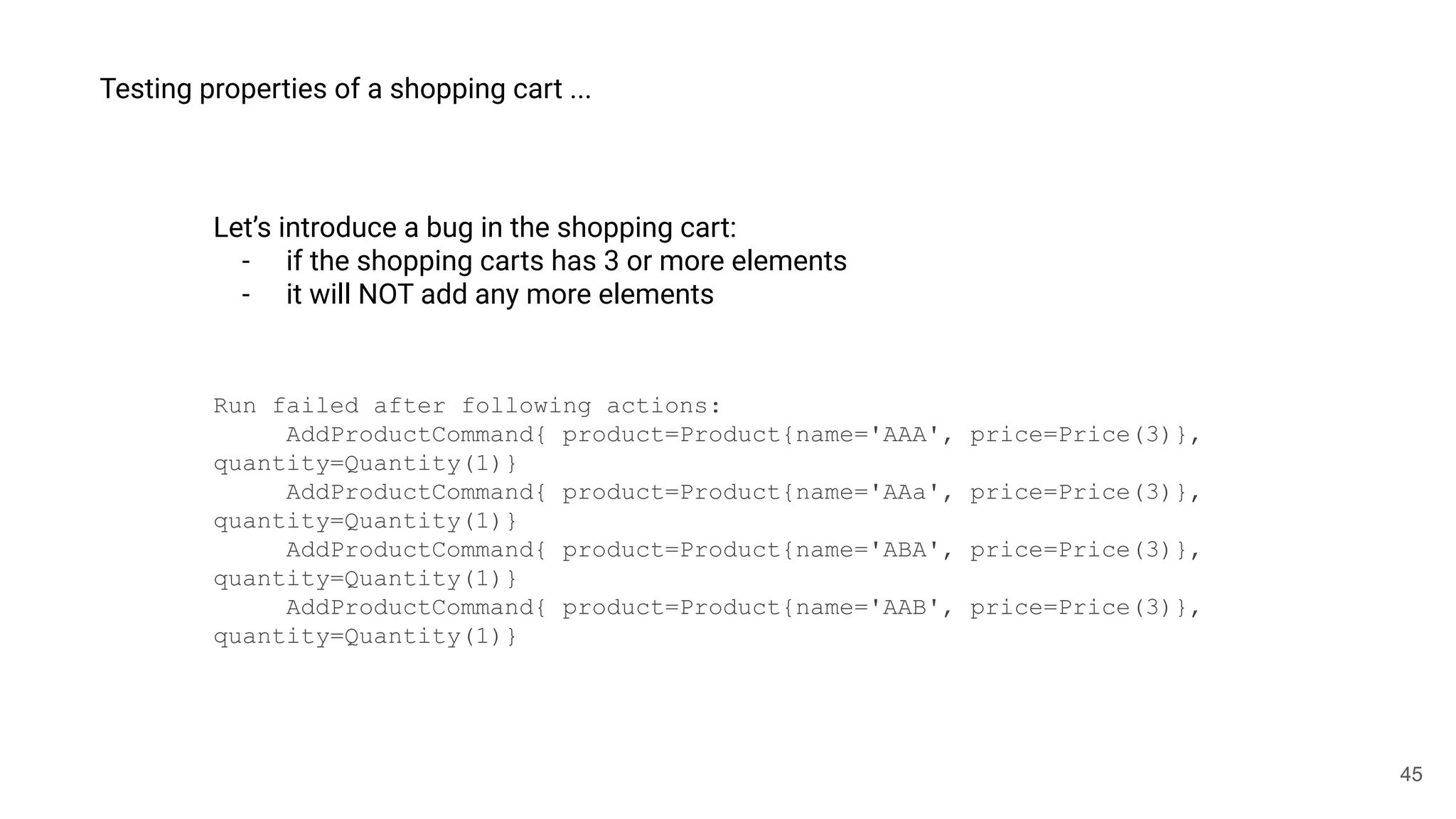 45
Testing properties of a shopping cart ...
Let’s introduce a bug in the shopping cart:
- if the shopping carts has 3 or more elements
- it will NOT add any more elements
Run failed after following actions:
AddProductCommand{ product=Product{name='AAA', price=Price(3)},
quantity=Quantity(1)}
AddProductCommand{ product=Product{name='AAa', price=Price(3)},
quantity=Quantity(1)}
AddProductCommand{ product=Product{name='ABA', price=Price(3)},
quantity=Quantity(1)}
AddProductCommand{ product=Product{name='AAB', price=Price(3)},
quantity=Quantity(1)}
 