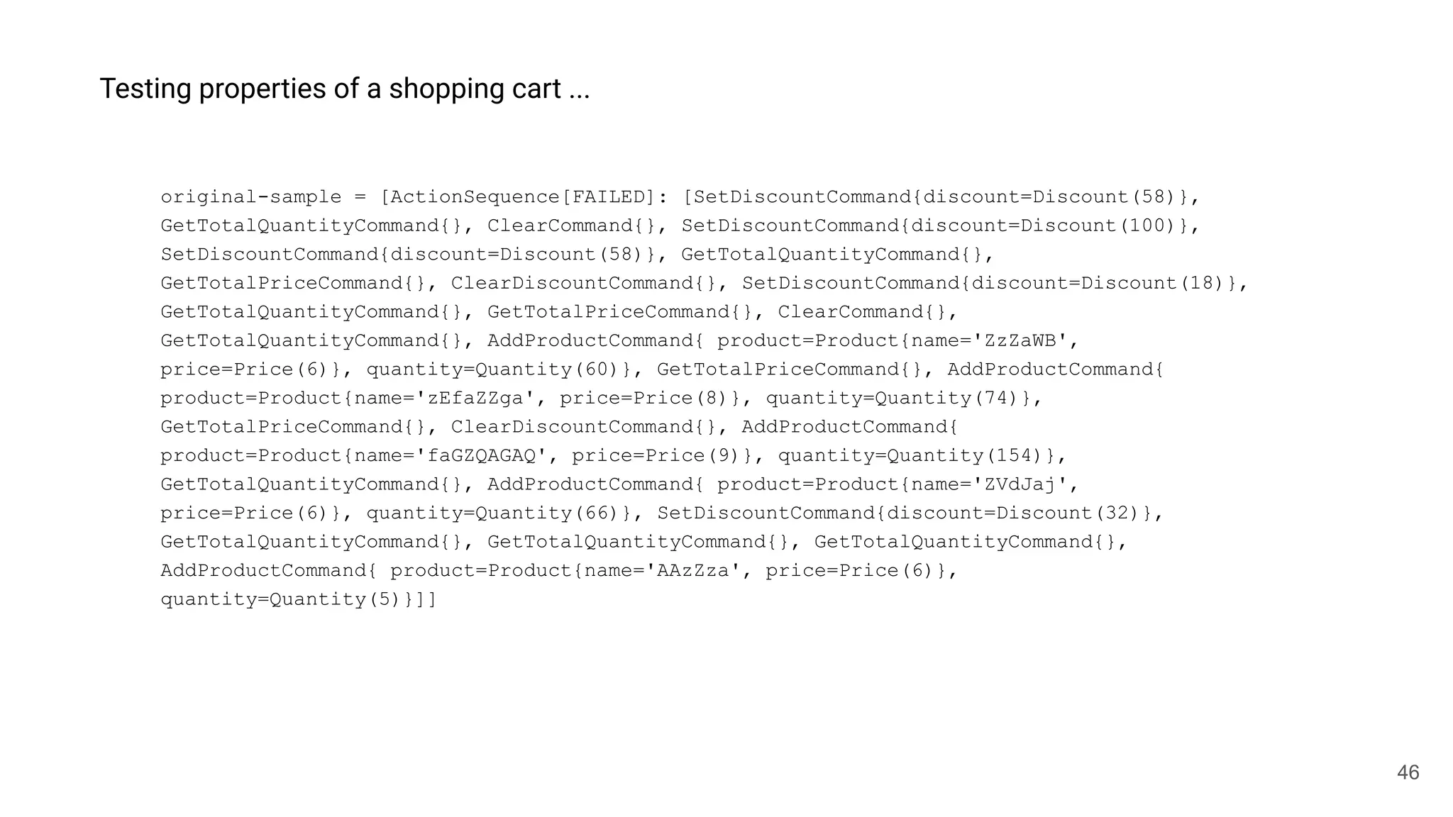 46
Testing properties of a shopping cart ...
original-sample = [ActionSequence[FAILED]: [SetDiscountCommand{discount=Discount(58)},
GetTotalQuantityCommand{}, ClearCommand{}, SetDiscountCommand{discount=Discount(100)},
SetDiscountCommand{discount=Discount(58)}, GetTotalQuantityCommand{},
GetTotalPriceCommand{}, ClearDiscountCommand{}, SetDiscountCommand{discount=Discount(18)},
GetTotalQuantityCommand{}, GetTotalPriceCommand{}, ClearCommand{},
GetTotalQuantityCommand{}, AddProductCommand{ product=Product{name='ZzZaWB',
price=Price(6)}, quantity=Quantity(60)}, GetTotalPriceCommand{}, AddProductCommand{
product=Product{name='zEfaZZga', price=Price(8)}, quantity=Quantity(74)},
GetTotalPriceCommand{}, ClearDiscountCommand{}, AddProductCommand{
product=Product{name='faGZQAGAQ', price=Price(9)}, quantity=Quantity(154)},
GetTotalQuantityCommand{}, AddProductCommand{ product=Product{name='ZVdJaj',
price=Price(6)}, quantity=Quantity(66)}, SetDiscountCommand{discount=Discount(32)},
GetTotalQuantityCommand{}, GetTotalQuantityCommand{}, GetTotalQuantityCommand{},
AddProductCommand{ product=Product{name='AAzZza', price=Price(6)},
quantity=Quantity(5)}]]
 