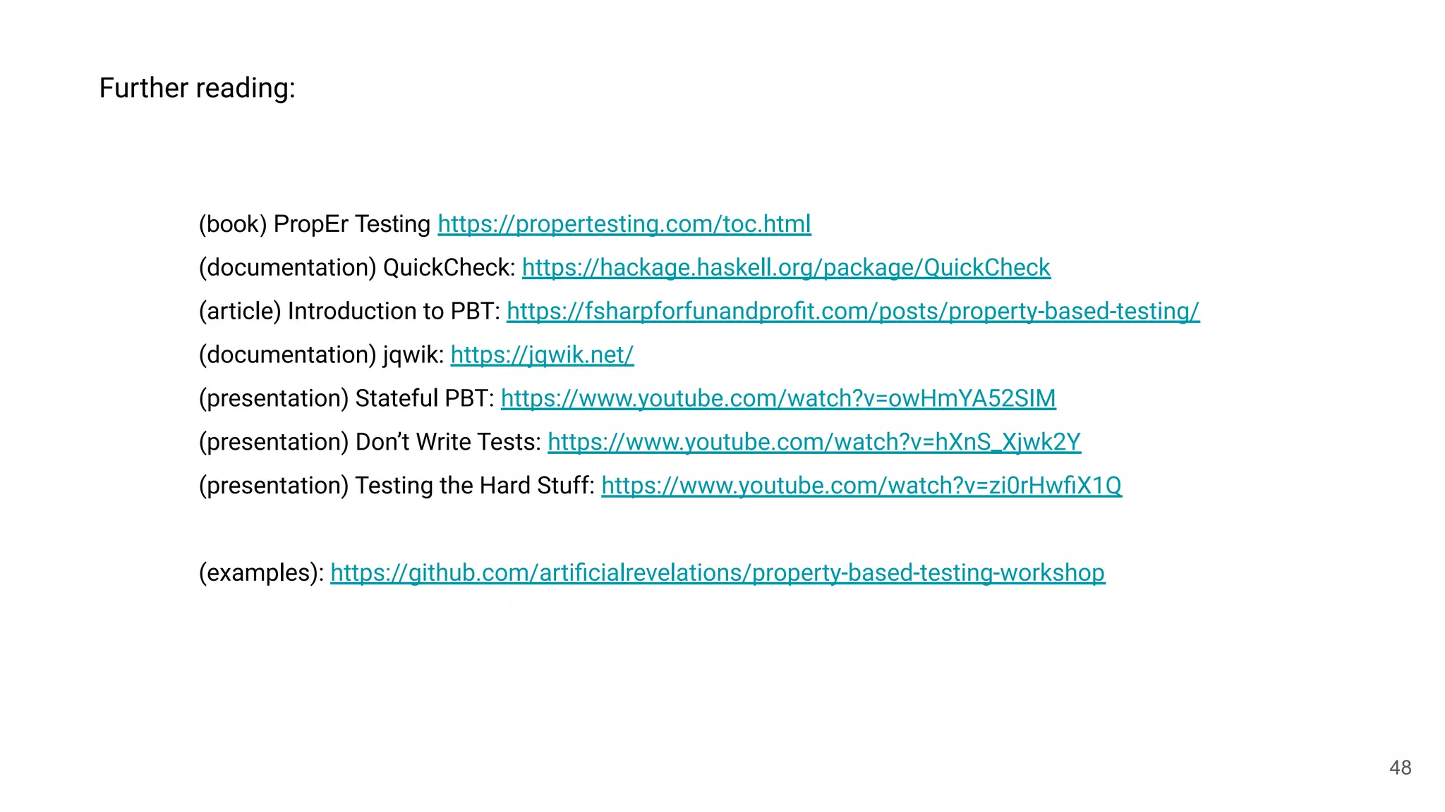 48
Further reading:
(book) PropEr Testing https://propertesting.com/toc.html
(documentation) QuickCheck: https://hackage.haskell.org/package/QuickCheck
(article) Introduction to PBT: https://fsharpforfunandproﬁt.com/posts/property-based-testing/
(documentation) jqwik: https://jqwik.net/
(presentation) Stateful PBT: https://www.youtube.com/watch?v=owHmYA52SIM
(presentation) Don’t Write Tests: https://www.youtube.com/watch?v=hXnS_Xjwk2Y
(presentation) Testing the Hard Stuff: https://www.youtube.com/watch?v=zi0rHwﬁX1Q
(examples): https://github.com/artiﬁcialrevelations/property-based-testing-workshop
 