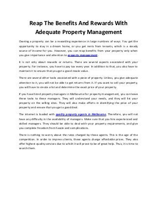 Reap The Benefits And Rewards With 
Adequate Property Management 
Owning a property can be a rewarding experience in large numbers of ways. You get the 
opportunity to stay in a dream home, or you get rents from tenants, which is a steady 
source of income for you. However, you can reap benefits from your property only when 
you give importance and attention to property management. 
It is not only about rewards or returns. There are several aspects associated with your 
property. For instance, you have to pay tax every year. In addition to that, you also have to 
maintain it to ensure that you get a good resale value. 
There are several other tasks associated with a piece of property. Unless, you give adequate 
attention to it, you will not be able to get returns from it. If you want to sell your property, 
you will have to create a list and determine the exact price of your property. 
If you have hired property managers in Melbourne for property management, you can leave 
these tasks to these managers. They will understand your needs, and they will list your 
property on the selling sites. They will also make efforts in identifying the price of your 
property and ensure that you get a good deal. 
The internet is loaded with quality property agents in Melbourne. Therefore, you will not 
have any difficulty in the availability of managers. Make sure that you hire experienced and 
skilled managers. They should be able to deal with your property requirements, and give 
you complete freedom from hassle and complications. 
There is nothing to worry about the rates charged by these agents. This is the age of the 
competition. In order to impress clients, these agents charge affordable prices. They also 
offer highest quality services due to which it will prove to be of great help. Thus, it is time to 
search them. 
