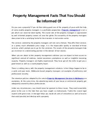 Property Management Facts That You Should 
Be Informed Of 
Do you own a property? If you do then taking good care of the property of yours with the help 
of some erudite property managers is a profitable proposition. Property management is not a 
job which can never be taken lightly. The crucial role of the property managers is appreciated 
by well informed property owners all over the globe. The versatility of the property managers 
does prove to be a satisfying factor for the investors in real estate sector. 
The services catered by the property managers will not cost a fortune. They offer their services 
at a pretty much affordable price range. It is the impeccable quality or standard of these 
services, which prompt you to go for the solutions. The assets of the property managers help 
you to remain in a domineering position in the domain of real estates. 
When you are about to hire property management solutions you can expect to have access to 
significant amount of coolness, market awareness, promptness as well as insightful reasoning 
capacity. Property managers are highly experienced. They have got all the skills to get you a 
good tenant as well as a sound property buyer. 
There is nothing messy with the property management solutions. In fact things happen to be in 
a spick and span state. Melbourne based property managers set examples of proficiency and 
professional sincerity. 
The retention policies adopted by the astute Property Management Services in Melbourne are 
exemplary. At the same time, the advertising needs of your house or commercial property get 
adequately covered by these professionals. 
Under any circumstances, you should never be ignorant to these issues. They could essentially 
prove to the ace in the hole that you have sought so meticulously. Tackle the crucial legal 
aspects with great ease. A manager helps you evade all sorts of criticalities as well as hassles 
that could possibly be linked up with a property. 
