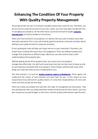 Enhancing The Condition Of Your Property
With Quality Property Management
The property that you own is no doubt a valuable and precious asset for you. Therefore, you
do not want to compromise with it at any cost. Lately, you must have been facing hard time
in managing your property. On the other hand, you know that lack of regular property
management can lead to problems in the future.
When you have invested in any property, it is obvious that you want to keep it up to date
and well maintained. This in turn will certainly grab the attention of tenants and they will be
willing to pay a good amount for using your property.
In fact, getting fair rents will help you to get returns on your investment. Therefore, you
should never overlook the importance of management. There are different people that
manage their properties in different ways. Moreover, you also need to have a solid
understanding of the property laws.
Without getting aware of the property laws, you cannot carry out property
management effectively. You will have to pay taxes each year and you have to keep records
of each expenses associated with your property. These things combined with many other
things can make the entire process complicated for you.
The ideal solution is to look for quality property agents in Melbourne. These agents will
understand the nature of your property and work best for you. In fact, based on your
requirements they will look for quality tenants. It is also their responsibility to fix rents and
make sure that you get the best deal.
There are hardly any people that look after the tasks of management by themselves. They
hire professionals that can understand their needs and work best for them. Hence, you must
also not give any second thought on this issue. Look for quality professionals to get the best.
 