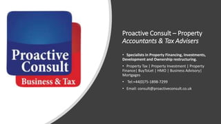 Proactive Consult – Property
Accountants & Tax Advisers
• Specialists in Property Financing, Investments,
Development and Ownership restructuring.
• Property Tax | Property Investment | Property
Finance| BuyToLet | HMO | Business Advisory|
Mortgages
• Tel:+44(0)75-1898-7299
• Email: consult@proactiveconsult.co.uk
 