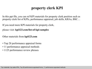 property clerk KPI 
In this ppt file, you can ref KPI materials for property clerk position such as 
property clerk list of KPIs, performance appraisal, job skills, KRAs, BSC… 
If you need more KPI materials for property clerk, 
please visit: kpi123.com/list-of-kpi-samples 
Other materials from kpi123.com 
• Top 28 performance appraisal forms 
• 11 performance appraisal methods 
• 1125 performance review phrases 
Top materials: top sales KPIs, Top 28 performance appraisal forms, 11 performance appraisal methods 
Interview questions and answers – free download/ pdf and ppt file 
 