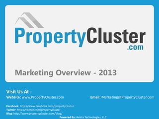 Marketing Overview - 2013
Visit Us At -
Website: www.PropertyCluster.com Email: Marketing@PropertyCluster.com
Facebook: http://www.facebook.com/propertycluster
Twitter: http://twitter.com/propertycluster
Blog: http://www.propertycluster.com/blog/
Powered By: Avista Technologies, LLC
 