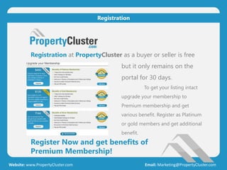 Register Now and get benefits of
Premium Membership!
Website: www.PropertyCluster.com Email: Marketing@PropertyCluster.com
Registration
Registration at PropertyCluster as a buyer or seller is free
but it only remains on the
portal for 30 days.
To get your listing intact
upgrade your membership to
Premium membership and get
various benefit. Register as Platinum
or gold members and get additional
benefit.
 