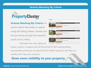 Gives more visibility to your property.
Website: www.PropertyCluster.com Email: Marketing@PropertyCluster.com
Variants Matching My Criteria
Variants Matching My Criteria is a
search option that helps to search
using the listing criteria, choose one
of your listing and get the required
result on its criteria.
Everyday new users signup as
buyers, owners or agents and use the portal for their buying/selling
requirements giving you an opportunity for better exposure and help you
quickly sell or buy your property.
 