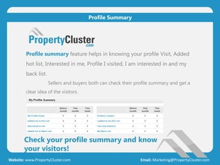 Check your profile summary and know
your visitors!
Website: www.PropertyCluster.com Email: Marketing@PropertyCluster.com
Profile Summary
Profile summary feature helps in knowing your profile Visit, Added
hot list, Interested in me, Profile I visited, I am interested in and my
back list.
Sellers and buyers both can check their profile summary and get a
clear idea of the visitors.
 