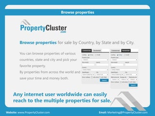 Any internet user worldwide can easily
reach to the multiple properties for sale.
Website: www.PropertyCluster.com Email: Marketing@PropertyCluster.com
Browse properties
Browse properties for sale by Country, by State and by City.
You can browse properties of various
countries, state and city and pick your
favorite property.
By properties from across the world and
save your time and money both.
 