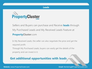 Get additional opportunities with leads
Website: www.PropertyCluster.com Email: Marketing@PropertyCluster.com
Leads
Sellers and Buyers can purchase and Receive leads through
My Purchased Leads and My Received Leads Feature at
PropertyCluster.com
In My Received Leads, the seller can also negotiate the price and get the
required profit.
Through My Purchased Leads, buyers can easily get the details of the
property and can invest in it.
 