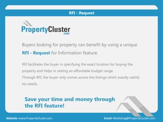 Save your time and money through
the RFI feature!
Website: www.PropertyCluster.com Email: Marketing@PropertyCluster.com
RFI - Request
Buyers looking for property can benefit by using a unique
RFI - Request for Information feature.
RFI facilitates the buyer in specifying the exact location for buying the
property and helps in stating an affordable budget range.
Through RFI, the buyer only comes across the listings which exactly satisfy
his needs.
 
