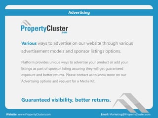 Guaranteed visibility, better returns.
Website: www.PropertyCluster.com Email: Marketing@PropertyCluster.com
Advertising
Various ways to advertise on our website through various
advertisement models and sponsor listings options.
Platform provides unique ways to advertise your product or add your
listings as part of sponsor listing assuring they will get guaranteed
exposure and better returns. Please contact us to know more on our
Advertising options and request for a Media Kit.
 