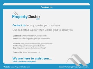 Contact Us for any queries you may have.
Our dedicated support staff will be glad to assist you.
We are here to assist you…
24/7 customer Support!
Website: www.PropertyCluster.com Email: Marketing@PropertyCluster.com
Contact Us
Website: www.PropertyCluster.com
Email: Marketing@PropertyCluster.com
Facebook: http://www.facebook.com/propertycluster
Twitter: http://twitter.com/propertycluster
Blog: http://www.propertycluster.com/blog/
Powered By: Avista Technologies, LLC
 