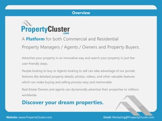 A Platform for both Commercial and Residential
Property Managers / Agents / Owners and Property Buyers.
Advertise your property in an innovative way and search your property in just few
user-friendly steps.
People looking to buy or Agents looking to sell can take advantage of our portals
features like detailed property details, photos, videos, and other valuable features
which can make buying and selling process easy and memorable.
Real Estate Owners and agents can dynamically advertise their properties to millions
worldwide.
Discover your dream properties.
Website: www.PropertyCluster.com Email: Marketing@PropertyCluster.com
Overview
 