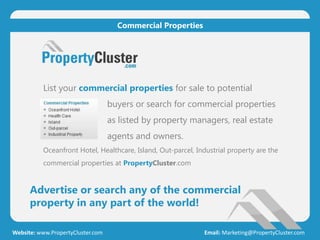 List your commercial properties for sale to potential
buyers or search for commercial properties
as listed by property managers, real estate
agents and owners.
Oceanfront Hotel, Healthcare, Island, Out-parcel, Industrial property are the
commercial properties at PropertyCluster.com
Advertise or search any of the commercial
property in any part of the world!
Website: www.PropertyCluster.com Email: Marketing@PropertyCluster.com
Commercial Properties
 