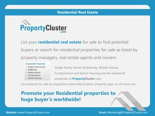List your residential real estate for sale to find potential
buyers or search for residential properties for sale as listed by
property managers, real estate agents and owners.
Single Family Home, Multifamily, Mobile Homes,
Condominium and Senior Housing are the residential
properties at PropertyCluster.com.
List property for sale by respective criteria like location, property type, no of rooms etc.
Promote your Residential properties to
huge buyer’s worldwide!
Website: www.PropertyCluster.com Email: Marketing@PropertyCluster.com
Residential Real Estate
 