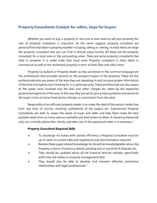 PropertyConsultants: Catalyst for sellers, hope for buyers
Whether you want to buy a property or rent one or even want to sell your property the
role of property consultant is important. As the name suggest, property consultant are
persons/firms that deal in property weather in buying, selling or renting, in India there are large
the property consultant that you can find in almost every locality. All these are the property
consultant for a local area or the surrounding areas. There are some property consultants that
deal in property in a wider scale than local ones. Property consultant in India deals in
commercial as well as the residential property in term of land, flats and villas more.1
Property Consultant or Property dealer as they are known in the common language are
the professional that provides services to the prospect buyers of the property, These are the
professionals who are aware of the area they are operating in and can give proper information
of the kind of property one is looking for in a particular area, These professionals are also aware
of the paper work involved and the fees and other charges etc. taken by the respective
government agencies of the area. ln this way they are apt to give proper guidance and service to
the buyer in lieu of some fixed service charges or commission from the deal.
Responsibly of an efficient property dealer is to make the deal of the person hassle free
from any kind of worries involving authenticity of the papers etc. Experienced Property
Consultants are able to assess the needs of buyer and seller and help them make the best
possible deals from so many options available and best known to them. A trained professional
only can correctly advise their clients, and take care of the paperwork when it is necessary. 2
Property Consultant Required Skills
 To discharge his duties with utmost efficiency a Property Consultant must be
up-to-date on current rules and regulations and documentation required.
 Besides these paper related knowledge he should be knowledgeable about the
Property in terms of previous details, pending due or any kind of disputes etc,
 They should be updated about all the financial services industry, specifically
within the real estate or property management field.
 They should also be able to develop and maintain effective, productive
relationships with legal professionals. 2
 