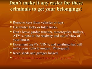 Don’t make it any easier for these criminals to get your belongings! Remove keys from vehicles or toys. Use trailer locks or hitch locks. Don’t leave garden tractors, motorcycles, trailers, ATV’s, next to the roadway and out of view of your house. Document tag #’s, VIN’s, and anything that will make your vehicle unique.  Photograph.  Keep sheds and garages locked. Most criminals won’t pass up a “give me”. 