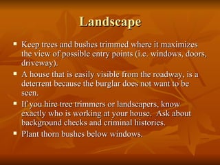 Landscape Keep trees and bushes trimmed where it maximizes the view of possible entry points (i.e. windows, doors, driveway).  A house that is easily visible from the roadway, is a deterrent because the burglar does not want to be seen. If you hire tree trimmers or landscapers, know exactly who is working at your house.  Ask about background checks and criminal histories. Plant thorn bushes below windows. 